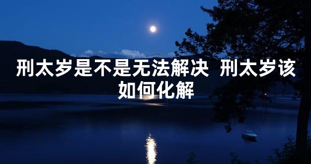 刑太岁是不是无法解决  刑太岁该如何化解